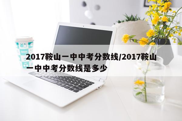 2017鞍山一中中考分数线/2017鞍山一中中考分数线是多少