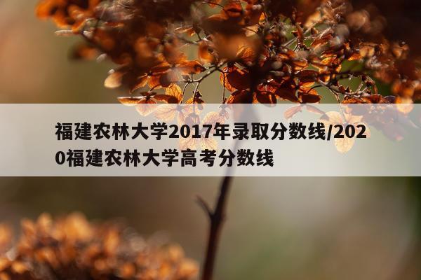 福建农林大学2017年录取分数线/2020福建农林大学高考分数线