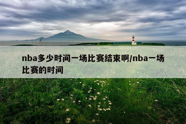 nba多少时间一场比赛结束啊/nba一场比赛的时间