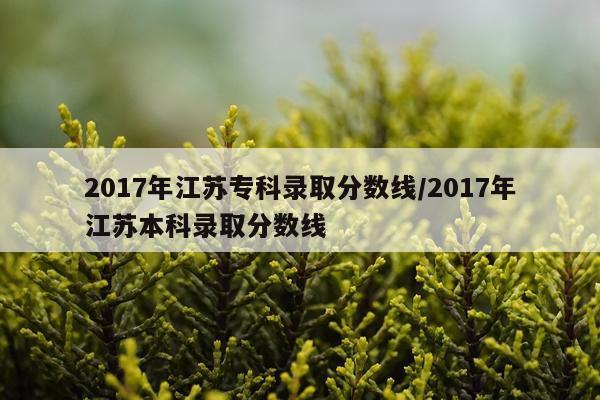 2017年江苏专科录取分数线/2017年江苏本科录取分数线