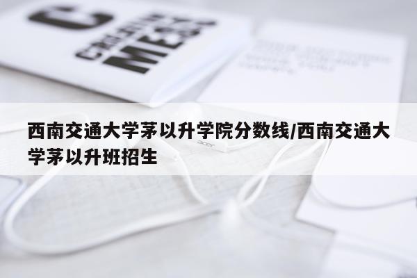 西南交通大学茅以升学院分数线/西南交通大学茅以升班招生