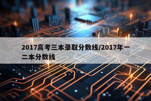 2017高考三本录取分数线/2017年一二本分数线