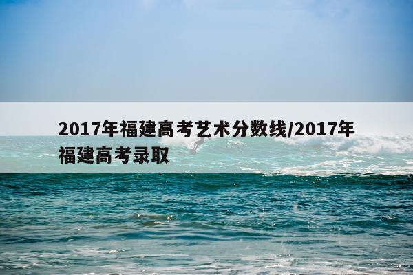 2017年福建高考艺术分数线/2017年福建高考录取