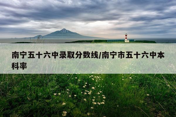 南宁五十六中录取分数线/南宁市五十六中本科率