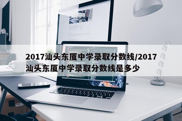 2017汕头东厦中学录取分数线/2017汕头东厦中学录取分数线是多少
