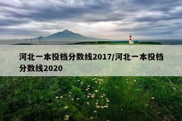 河北一本投档分数线2017/河北一本投档分数线2020
