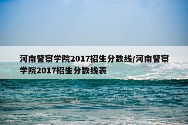 河南警察学院2017招生分数线/河南警察学院2017招生分数线表