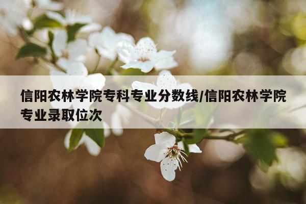信阳农林学院专科专业分数线/信阳农林学院专业录取位次