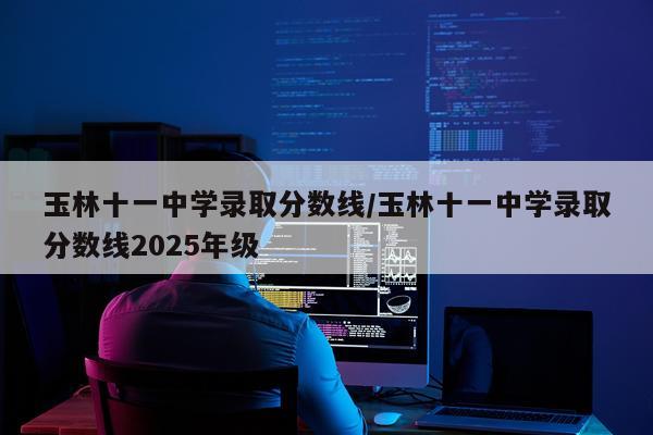 玉林十一中学录取分数线/玉林十一中学录取分数线2025年级