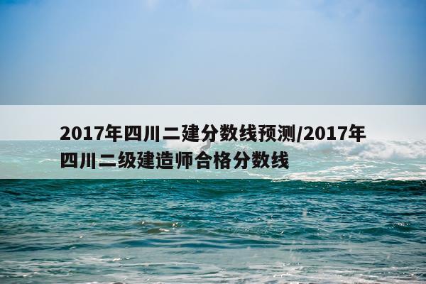 2017年四川二建分数线预测/2017年四川二级建造师合格分数线