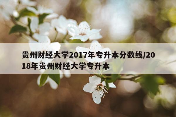 贵州财经大学2017年专升本分数线/2018年贵州财经大学专升本