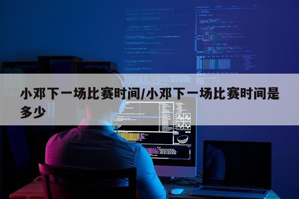 小邓下一场比赛时间/小邓下一场比赛时间是多少