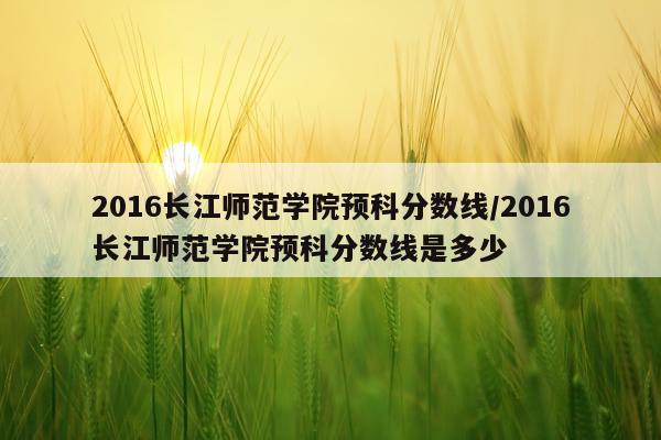 2016长江师范学院预科分数线/2016长江师范学院预科分数线是多少