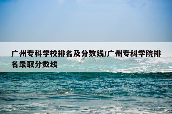 广州专科学校排名及分数线/广州专科学院排名录取分数线