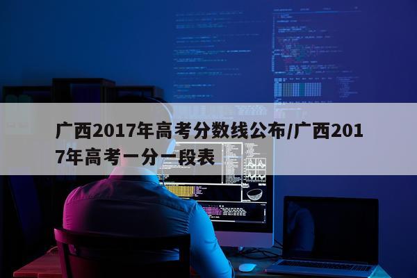 广西2017年高考分数线公布/广西2017年高考一分一段表
