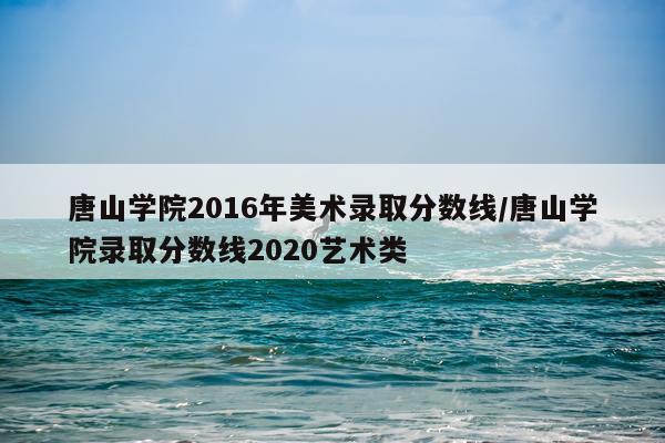 唐山学院2016年美术录取分数线/唐山学院录取分数线2020艺术类