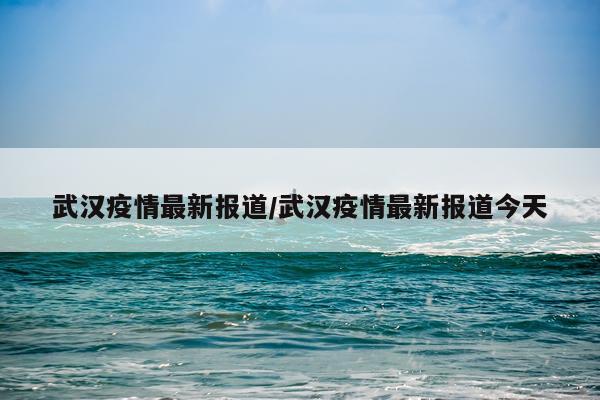 武汉疫情最新报道/武汉疫情最新报道今天