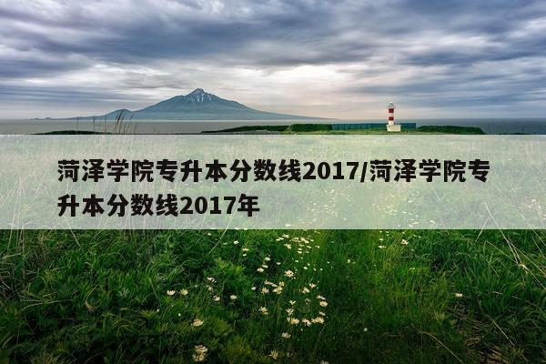 菏泽学院专升本分数线2017/菏泽学院专升本分数线2017年