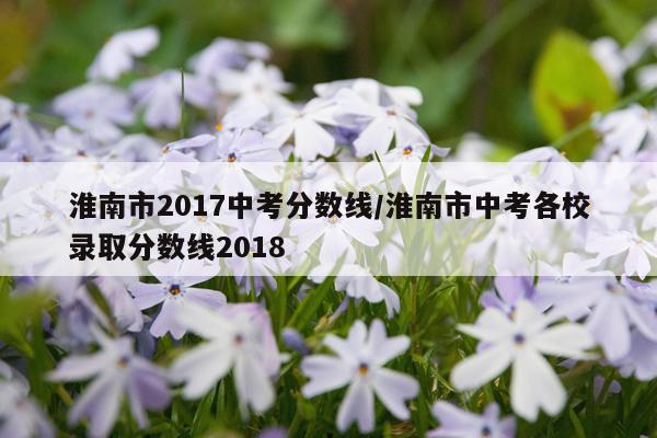 淮南市2017中考分数线/淮南市中考各校录取分数线2018