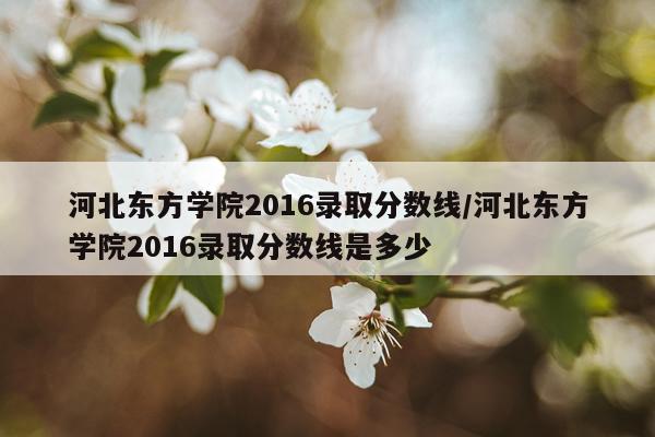河北东方学院2016录取分数线/河北东方学院2016录取分数线是多少