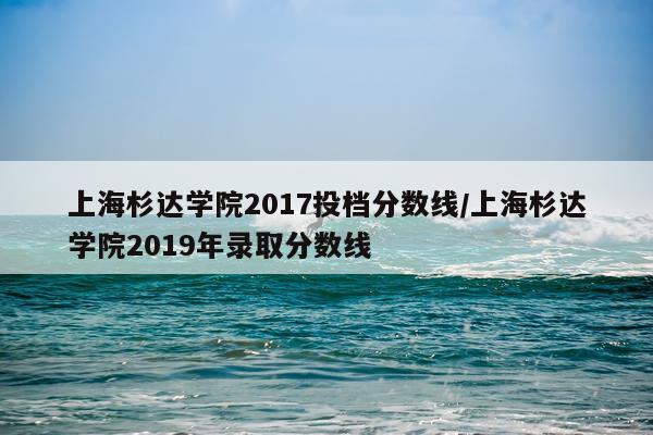上海杉达学院2017投档分数线/上海杉达学院2019年录取分数线