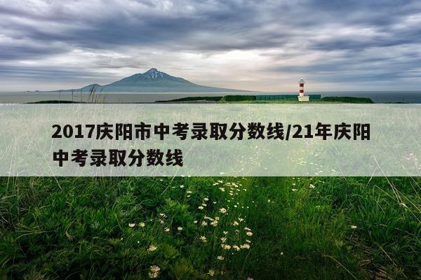 2017庆阳市中考录取分数线/21年庆阳中考录取分数线