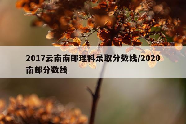 2017云南南邮理科录取分数线/2020南邮分数线