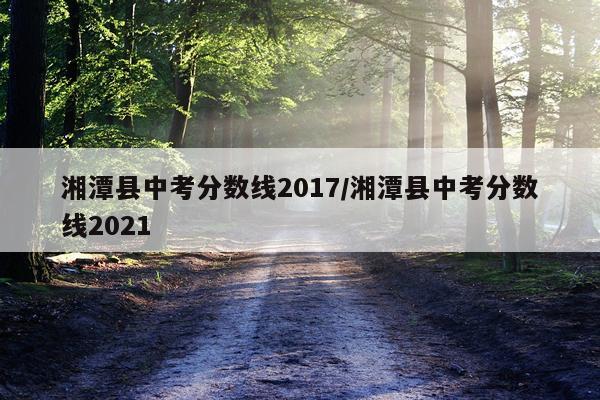 湘潭县中考分数线2017/湘潭县中考分数线2021
