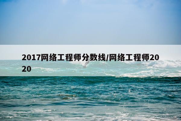 2017网络工程师分数线/网络工程师2020