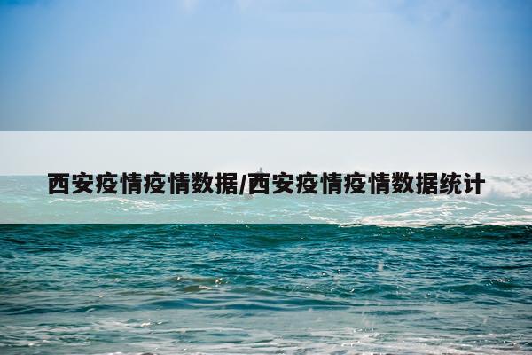 西安疫情疫情数据/西安疫情疫情数据统计