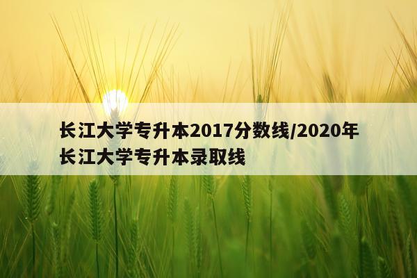 长江大学专升本2017分数线/2020年长江大学专升本录取线