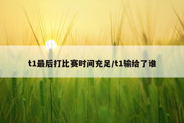 t1最后打比赛时间充足/t1输给了谁