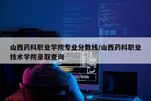 山西药科职业学院专业分数线/山西药科职业技术学院录取查询