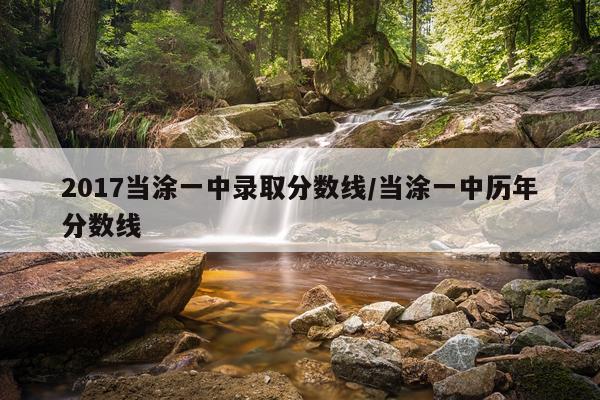 2017当涂一中录取分数线/当涂一中历年分数线