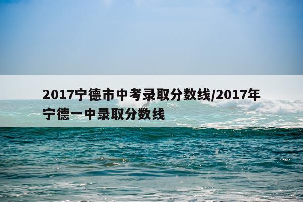 2017宁德市中考录取分数线/2017年宁德一中录取分数线