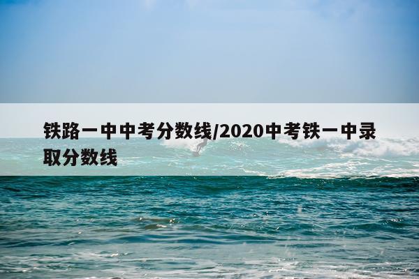 铁路一中中考分数线/2020中考铁一中录取分数线