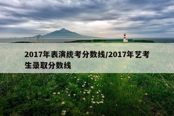 2017年表演统考分数线/2017年艺考生录取分数线