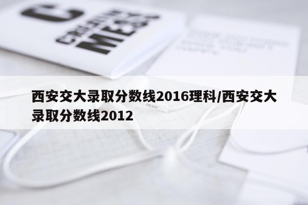 西安交大录取分数线2016理科/西安交大录取分数线2012