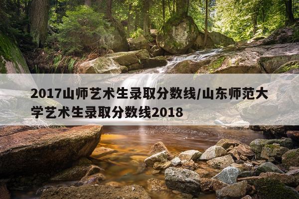 2017山师艺术生录取分数线/山东师范大学艺术生录取分数线2018