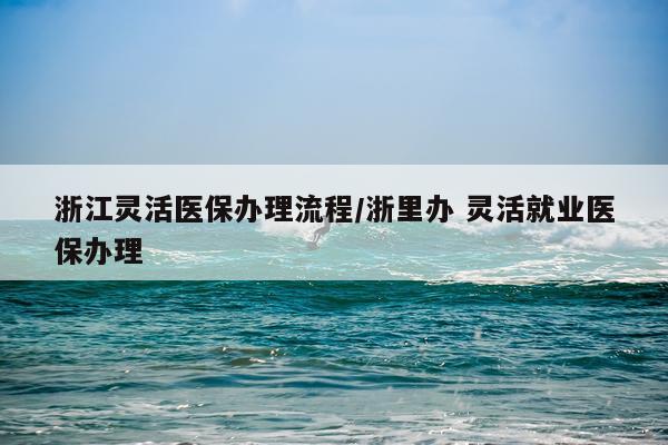 浙江灵活医保办理流程/浙里办 灵活就业医保办理