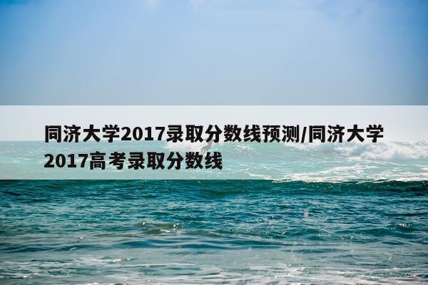 同济大学2017录取分数线预测/同济大学2017高考录取分数线