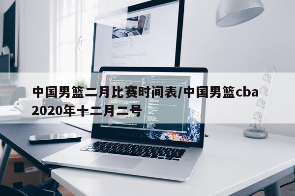 中国男篮二月比赛时间表/中国男篮cba 2020年十二月二号