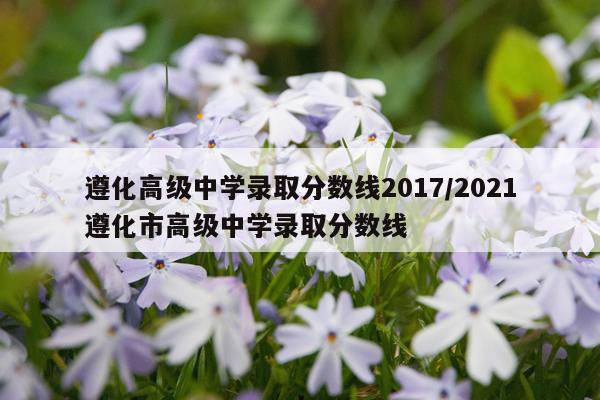遵化高级中学录取分数线2017/2021遵化市高级中学录取分数线