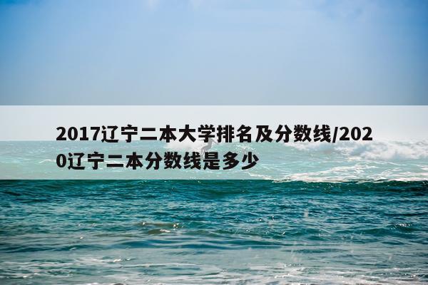 2017辽宁二本大学排名及分数线/2020辽宁二本分数线是多少