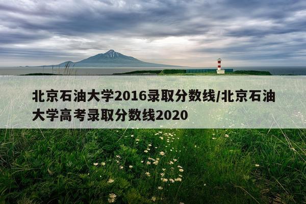 北京石油大学2016录取分数线/北京石油大学高考录取分数线2020