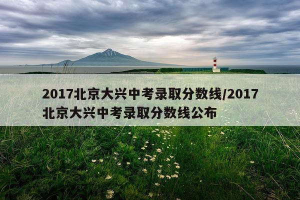 2017北京大兴中考录取分数线/2017北京大兴中考录取分数线公布