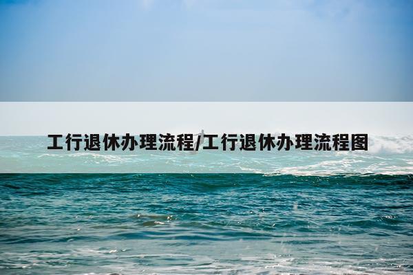 工行退休办理流程/工行退休办理流程图