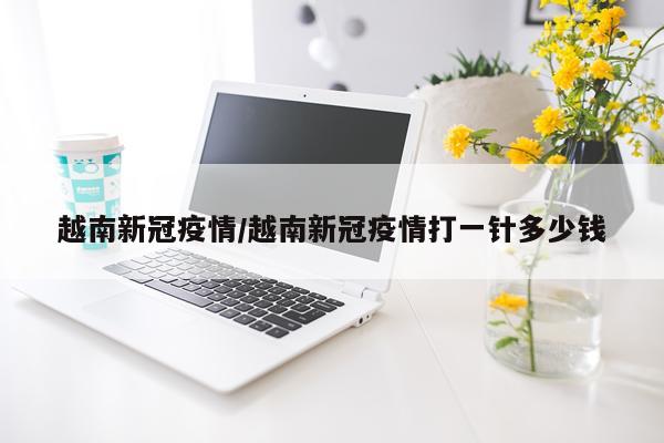 越南新冠疫情/越南新冠疫情打一针多少钱