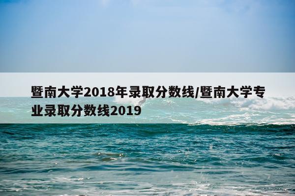 暨南大学2018年录取分数线/暨南大学专业录取分数线2019