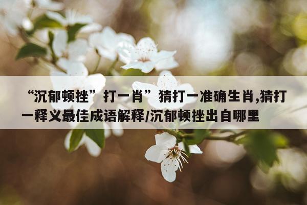 “沉郁顿挫”打一肖”猜打一准确生肖,猜打一释义最佳成语解释/沉郁顿挫出自哪里